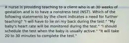 A nurse is providing teaching to a client who is at 30 weeks of gestation and is to have a nonstress test (NST). Which of the following statements by the client indicates a need for further teaching? "I will have to lie on my back during the test." "My baby's heart rate will be monitored during the test." "I should schedule the test when the baby is usually active." "It will take 20 to 30 minutes to complete the test."