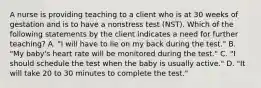 A nurse is providing teaching to a client who is at 30 weeks of gestation and is to have a nonstress test (NST). Which of the following statements by the client indicates a need for further teaching? A. "I will have to lie on my back during the test." B. "My baby's heart rate will be monitored during the test." C. "I should schedule the test when the baby is usually active." D. "It will take 20 to 30 minutes to complete the test."