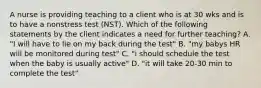 A nurse is providing teaching to a client who is at 30 wks and is to have a nonstress test (NST). Which of the following statements by the client indicates a need for further teaching? A. "I will have to lie on my back during the test" B. "my babys HR will be monitored during test" C. "i should schedule the test when the baby is usually active" D. "it will take 20-30 min to complete the test"