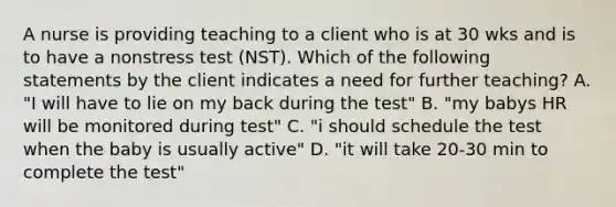 A nurse is providing teaching to a client who is at 30 wks and is to have a nonstress test (NST). Which of the following statements by the client indicates a need for further teaching? A. "I will have to lie on my back during the test" B. "my babys HR will be monitored during test" C. "i should schedule the test when the baby is usually active" D. "it will take 20-30 min to complete the test"