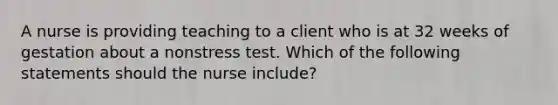 A nurse is providing teaching to a client who is at 32 weeks of gestation about a nonstress test. Which of the following statements should the nurse include?