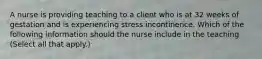 A nurse is providing teaching to a client who is at 32 weeks of gestation and is experiencing stress incontinence. Which of the following information should the nurse include in the teaching (Select all that apply.)