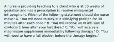 A nurse is providing teaching to a client who is at 38 weeks of gestation and has a prescription to receive misoprostol intravaginally. Which of the following statement should the nurse make? A. "You will need to stay in a side-lying position for 30 minutes after each dose." B. "You will receive an IV infusion of oxytocin 1 hour after your last dose." C. "You will receive a magnesium supplement immediately following therapy." D. "You will need to have a full bladder before the therapy begins."