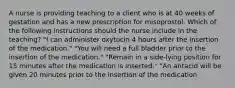 A nurse is providing teaching to a client who is at 40 weeks of gestation and has a new prescription for misoprostol. Which of the following instructions should the nurse include in the teaching? "I can administer oxytocin 4 hours after the insertion of the medication." "You will need a full bladder prior to the insertion of the medication." "Remain in a side-lying position for 15 minutes after the medication is inserted." "An antacid will be given 20 minutes prior to the insertion of the medication