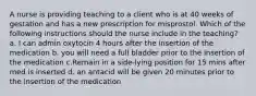 A nurse is providing teaching to a client who is at 40 weeks of gestation and has a new prescription for misprostol. Which of the following instructions should the nurse include in the teaching? a. I can admin oxytocin 4 hours after the insertion of the medication b. you will need a full bladder prior to the insertion of the medication c.Remain in a side-lying position for 15 mins after med is inserted d. an antacid will be given 20 minutes prior to the insertion of the medication