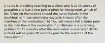 A nurse is providing teaching to a client who is at 40 weeks of gestation and has a new prescription for misoprostol. Which of the following instructions should the nurse include in the teaching? a) "I can administer oxytocin 4 hours after the insertion of the medication." b) "You will need a full bladder prior to the insertion of the medication." c) "Remain in a side-lying position for 15 minutes after the medication is inserted." d) "An antacid will be given 20 minutes prior to the insertion of the medication."