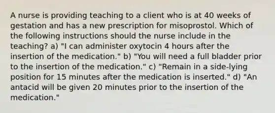 A nurse is providing teaching to a client who is at 40 weeks of gestation and has a new prescription for misoprostol. Which of the following instructions should the nurse include in the teaching? a) "I can administer oxytocin 4 hours after the insertion of the medication." b) "You will need a full bladder prior to the insertion of the medication." c) "Remain in a side-lying position for 15 minutes after the medication is inserted." d) "An antacid will be given 20 minutes prior to the insertion of the medication."