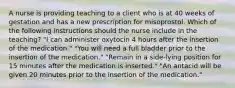 A nurse is providing teaching to a client who is at 40 weeks of gestation and has a new prescription for misoprostol. Which of the following instructions should the nurse include in the teaching? "I can administer oxytocin 4 hours after the insertion of the medication." "You will need a full bladder prior to the insertion of the medication." "Remain in a side-lying position for 15 minutes after the medication is inserted." "An antacid will be given 20 minutes prior to the insertion of the medication."