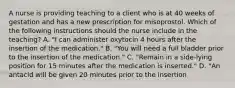 A nurse is providing teaching to a client who is at 40 weeks of gestation and has a new prescription for misoprostol. Which of the following instructions should the nurse include in the teaching? A. "I can administer oxytocin 4 hours after the insertion of the medication." B. "You will need a full bladder prior to the insertion of the medication." C. "Remain in a side-lying position for 15 minutes after the medication is inserted." D. "An antacid will be given 20 minutes prior to the insertion