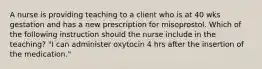 A nurse is providing teaching to a client who is at 40 wks gestation and has a new prescription for misoprostol. Which of the following instruction should the nurse include in the teaching? "I can administer oxytocin 4 hrs after the insertion of the medication."