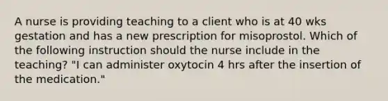 A nurse is providing teaching to a client who is at 40 wks gestation and has a new prescription for misoprostol. Which of the following instruction should the nurse include in the teaching? "I can administer oxytocin 4 hrs after the insertion of the medication."