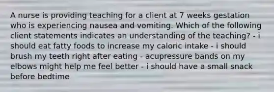 A nurse is providing teaching for a client at 7 weeks gestation who is experiencing nausea and vomiting. Which of the following client statements indicates an understanding of the teaching? - i should eat fatty foods to increase my caloric intake - i should brush my teeth right after eating - acupressure bands on my elbows might help me feel better - i should have a small snack before bedtime