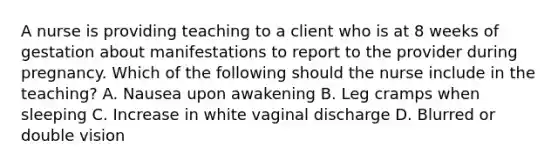 A nurse is providing teaching to a client who is at 8 weeks of gestation about manifestations to report to the provider during pregnancy. Which of the following should the nurse include in the teaching? A. Nausea upon awakening B. Leg cramps when sleeping C. Increase in white vaginal discharge D. Blurred or double vision