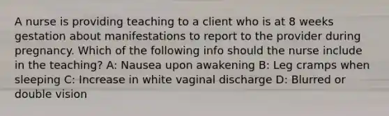 A nurse is providing teaching to a client who is at 8 weeks gestation about manifestations to report to the provider during pregnancy. Which of the following info should the nurse include in the teaching? A: Nausea upon awakening B: Leg cramps when sleeping C: Increase in white vaginal discharge D: Blurred or double vision