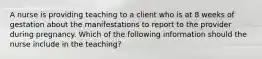 A nurse is providing teaching to a client who is at 8 weeks of gestation about the manifestations to report to the provider during pregnancy. Which of the following information should the nurse include in the teaching?