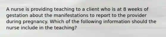 A nurse is providing teaching to a client who is at 8 weeks of gestation about the manifestations to report to the provider during pregnancy. Which of the following information should the nurse include in the teaching?