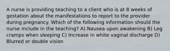 A nurse is providing teaching to a client who is at 8 weeks of gestation about the manifestations to report to the provider during pregnancy. Which of the following information should the nurse include in the teaching? A) Nausea upon awakening B) Leg cramps when sleeping C) Increase in white vaginal discharge D) Blurred or double vision