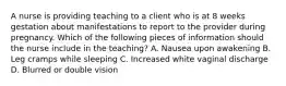 A nurse is providing teaching to a client who is at 8 weeks gestation about manifestations to report to the provider during pregnancy. Which of the following pieces of information should the nurse include in the teaching? A. Nausea upon awakening B. Leg cramps while sleeping C. Increased white vaginal discharge D. Blurred or double vision