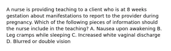 A nurse is providing teaching to a client who is at 8 weeks gestation about manifestations to report to the provider during pregnancy. Which of the following pieces of information should the nurse include in the teaching? A. Nausea upon awakening B. Leg cramps while sleeping C. Increased white vaginal discharge D. Blurred or double vision