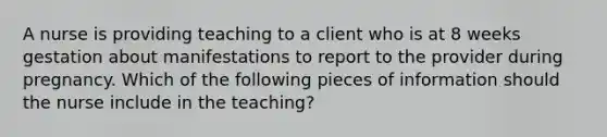 A nurse is providing teaching to a client who is at 8 weeks gestation about manifestations to report to the provider during pregnancy. Which of the following pieces of information should the nurse include in the teaching?