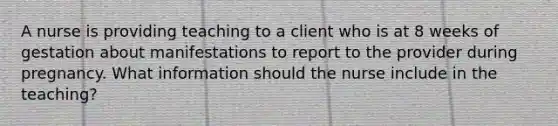 A nurse is providing teaching to a client who is at 8 weeks of gestation about manifestations to report to the provider during pregnancy. What information should the nurse include in the teaching?