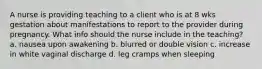 A nurse is providing teaching to a client who is at 8 wks gestation about manifestations to report to the provider during pregnancy. What info should the nurse include in the teaching? a. nausea upon awakening b. blurred or double vision c. increase in white vaginal discharge d. leg cramps when sleeping