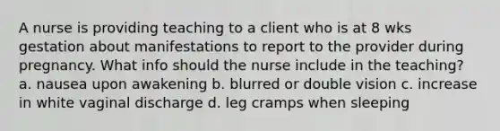 A nurse is providing teaching to a client who is at 8 wks gestation about manifestations to report to the provider during pregnancy. What info should the nurse include in the teaching? a. nausea upon awakening b. blurred or double vision c. increase in white vaginal discharge d. leg cramps when sleeping