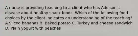 A nurse is providing teaching to a client who has Addison's disease about healthy snack foods. Which of the following food choices by the client indicates an understanding of the teaching? A.Sliced bananas B. Baked potato C. Turkey and cheese sandwich D. Plain yogurt with peaches