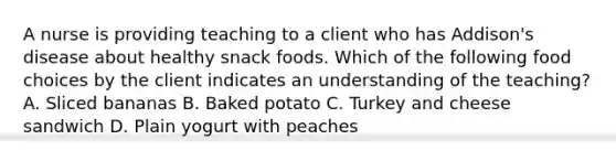 A nurse is providing teaching to a client who has Addison's disease about healthy snack foods. Which of the following food choices by the client indicates an understanding of the teaching? A. Sliced bananas B. Baked potato C. Turkey and cheese sandwich D. Plain yogurt with peaches