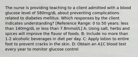 The nurse is providing teaching to a client admitted with a blood glucose level of 580mg/dL about preventing complications related to diabetes mellitus. Which responses by the client indicates understanding? [Reference Range: 0 to 50 years: less than 140mg/dL or less than 7.8mmol/L] A: Using salt, herbs and spices will improve the flavor of foods. B: Include no more than 1-2 alcoholic beverages in diet per day. C: Apply lotion to entire foot to prevent cracks in the skin. D: Obtain an A1C blood test every year to monitor glucose control