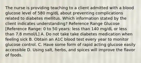 The nurse is providing teaching to a client admitted with a blood glucose level of 580 mg/dL about preventing complications related to diabetes mellitus. Which information stated by the client indicates understanding? Reference Range Glucose [Reference Range: 0 to 50 years: less than 140 mg/dL or less than 7.8 mmol/L] A. Do not take take diabetes medication when feeling sick B. Obtain an A1C blood test every year to monitor glucose control. C. Have some form of rapid acting glucose easily accessible D. Using salt, herbs, and spices will improve the flavor of foods.