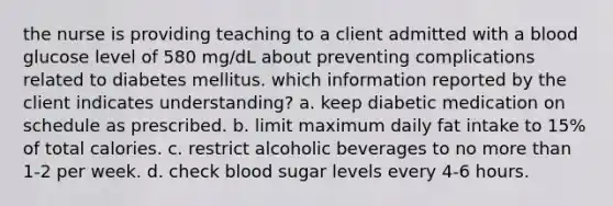 the nurse is providing teaching to a client admitted with a blood glucose level of 580 mg/dL about preventing complications related to diabetes mellitus. which information reported by the client indicates understanding? a. keep diabetic medication on schedule as prescribed. b. limit maximum daily fat intake to 15% of total calories. c. restrict alcoholic beverages to no more than 1-2 per week. d. check blood sugar levels every 4-6 hours.