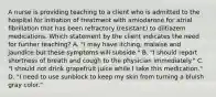 A nurse is providing teaching to a client who is admitted to the hospital for initiation of treatment with amiodarone for atrial fibrillation that has been refractory (resistant) to diltiazem medications. Which statement by the client indicates the need for further teaching? A. "I may have itching, malaise and jaundice but these symptoms will subside." B. "I should report shortness of breath and cough to the physician immediately." C. "I should not drink grapefruit juice while I take this medication." D. "I need to use sunblock to keep my skin from turning a bluish gray color."