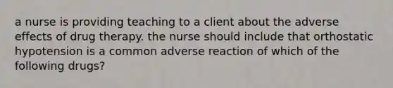 a nurse is providing teaching to a client about the adverse effects of drug therapy. the nurse should include that orthostatic hypotension is a common adverse reaction of which of the following drugs?