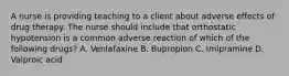 A nurse is providing teaching to a client about adverse effects of drug therapy. The nurse should include that orthostatic hypotension is a common adverse reaction of which of the following drugs? A. Venlafaxine B. Bupropion C. Imipramine D. Valproic acid