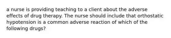 a nurse is providing teaching to a client about the adverse effects of drug therapy. The nurse should include that orthostatic hypotension is a common adverse reaction of which of the following drugs?