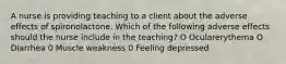 A nurse is providing teaching to a client about the adverse effects of spironolactone. Which of the following adverse effects should the nurse include in the teaching? O Ocularerythema O Diarrhea 0 Muscle weakness 0 Feeling depressed