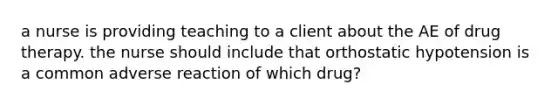a nurse is providing teaching to a client about the AE of drug therapy. the nurse should include that orthostatic hypotension is a common adverse reaction of which drug?