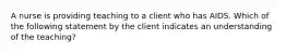 A nurse is providing teaching to a client who has AIDS. Which of the following statement by the client indicates an understanding of the teaching?