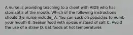 A nurse is providing teaching to a client with AIDS who has stomatitis of the mouth. Which of the following instructions should the nurse include_ A. You can suck on popsicles to numb your mouth B. Season food with spices instead of salt C. Avoid the use of a straw D. Eat foods at hot temperatures