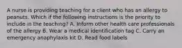 A nurse is providing teaching for a client who has an allergy to peanuts. Which if the following instructions is the priority to include in the teaching? A. Inform other health care professionals of the allergy B. Wear a medical identification tag C. Carry an emergency anaphylaxis kit D. Read food labels