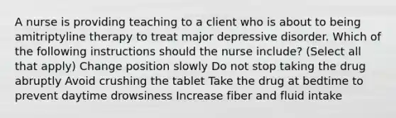 A nurse is providing teaching to a client who is about to being amitriptyline therapy to treat major depressive disorder. Which of the following instructions should the nurse include? (Select all that apply) Change position slowly Do not stop taking the drug abruptly Avoid crushing the tablet Take the drug at bedtime to prevent daytime drowsiness Increase fiber and fluid intake