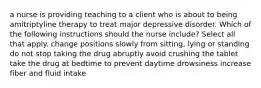 a nurse is providing teaching to a client who is about to being amitriptyline therapy to treat major depressive disorder. Which of the following instructions should the nurse include? Select all that apply. change positions slowly from sitting, lying or standing do not stop taking the drug abruptly avoid crushing the tablet take the drug at bedtime to prevent daytime drowsiness increase fiber and fluid intake