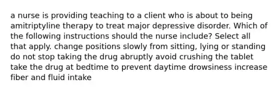 a nurse is providing teaching to a client who is about to being amitriptyline therapy to treat major depressive disorder. Which of the following instructions should the nurse include? Select all that apply. change positions slowly from sitting, lying or standing do not stop taking the drug abruptly avoid crushing the tablet take the drug at bedtime to prevent daytime drowsiness increase fiber and fluid intake