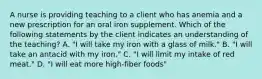 A nurse is providing teaching to a client who has anemia and a new prescription for an oral iron supplement. Which of the following statements by the client indicates an understanding of the teaching? A. "I will take my iron with a glass of milk." B. "I will take an antacid with my iron." C. "I will limit my intake of red meat." D. "I will eat more high-fiber foods"