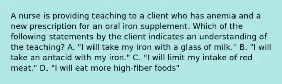 A nurse is providing teaching to a client who has anemia and a new prescription for an oral iron supplement. Which of the following statements by the client indicates an understanding of the teaching? A. "I will take my iron with a glass of milk." B. "I will take an antacid with my iron." C. "I will limit my intake of red meat." D. "I will eat more high-fiber foods"