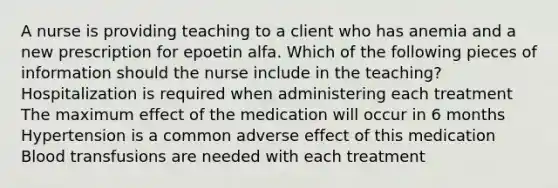 A nurse is providing teaching to a client who has anemia and a new prescription for epoetin alfa. Which of the following pieces of information should the nurse include in the teaching? Hospitalization is required when administering each treatment The maximum effect of the medication will occur in 6 months Hypertension is a common adverse effect of this medication Blood transfusions are needed with each treatment