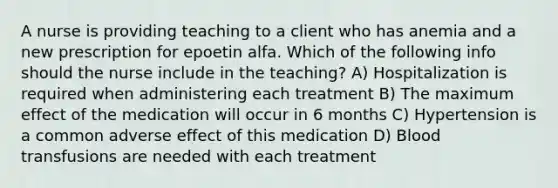 A nurse is providing teaching to a client who has anemia and a new prescription for epoetin alfa. Which of the following info should the nurse include in the teaching? A) Hospitalization is required when administering each treatment B) The maximum effect of the medication will occur in 6 months C) Hypertension is a common adverse effect of this medication D) Blood transfusions are needed with each treatment