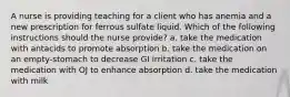 A nurse is providing teaching for a client who has anemia and a new prescription for ferrous sulfate liquid. Which of the following instructions should the nurse provide? a. take the medication with antacids to promote absorption b. take the medication on an empty-stomach to decrease GI irritation c. take the medication with OJ to enhance absorption d. take the medication with milk