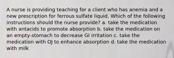 A nurse is providing teaching for a client who has anemia and a new prescription for ferrous sulfate liquid. Which of the following instructions should the nurse provide? a. take the medication with antacids to promote absorption b. take the medication on an empty-stomach to decrease GI irritation c. take the medication with OJ to enhance absorption d. take the medication with milk